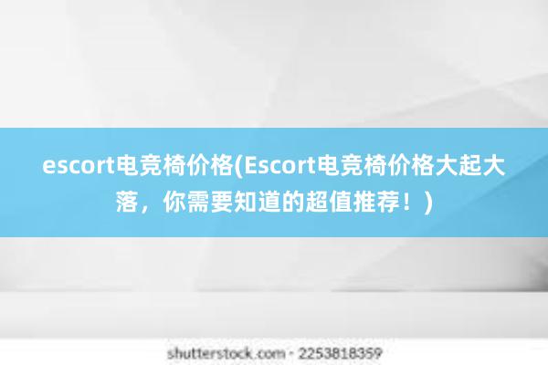 escort电竞椅价格(Escort电竞椅价格大起大落，你需要知道的超值推荐！)