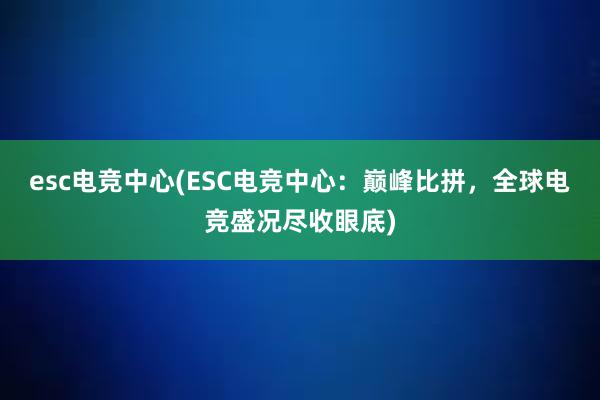 esc电竞中心(ESC电竞中心：巅峰比拼，全球电竞盛况尽收眼底)