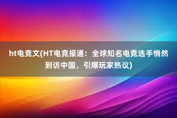 ht电竞文(HT电竞报道：全球知名电竞选手悄然到访中国，引爆玩家热议)