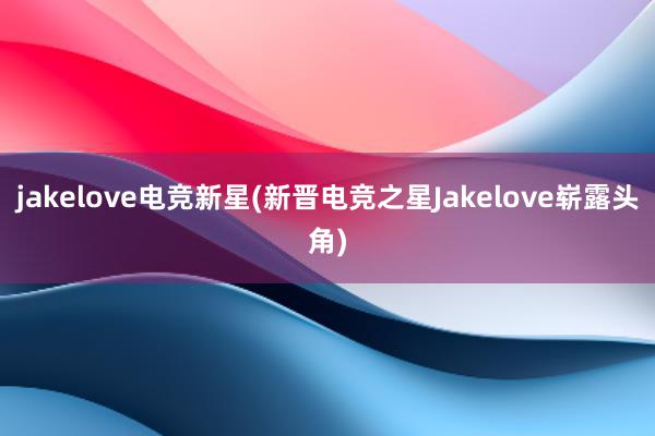 jakelove电竞新星(新晋电竞之星Jakelove崭露头角)