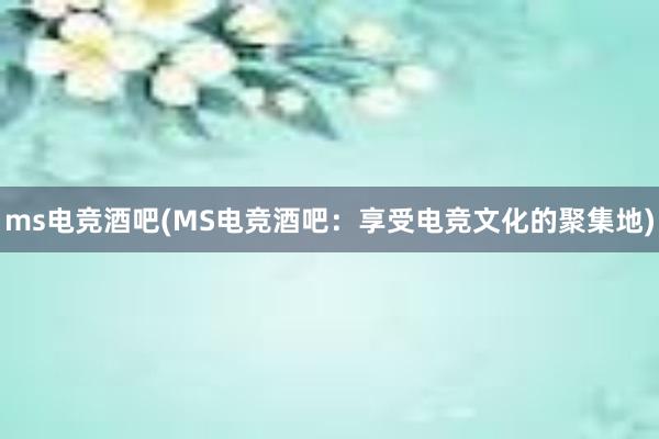 ms电竞酒吧(MS电竞酒吧：享受电竞文化的聚集地)