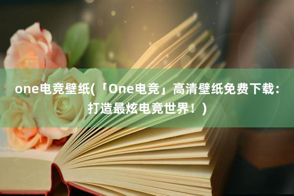 one电竞壁纸(「One电竞」高清壁纸免费下载：打造最炫电竞世界！)