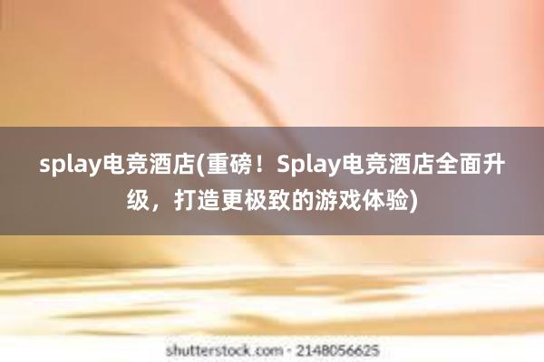 splay电竞酒店(重磅！Splay电竞酒店全面升级，打造更极致的游戏体验)