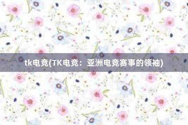 tk电竞(TK电竞：亚洲电竞赛事的领袖)