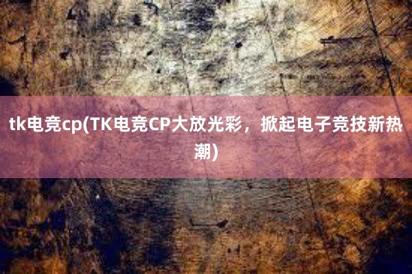 tk电竞cp(TK电竞CP大放光彩，掀起电子竞技新热潮)