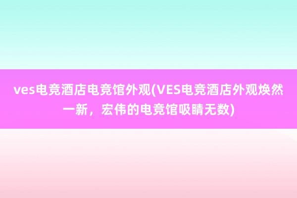 ves电竞酒店电竞馆外观(VES电竞酒店外观焕然一新，宏伟的电竞馆吸睛无数)