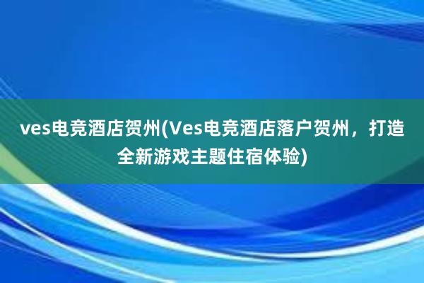 ves电竞酒店贺州(Ves电竞酒店落户贺州，打造全新游戏主题住宿体验)