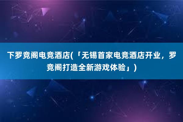 下罗竞阁电竞酒店(「无锡首家电竞酒店开业，罗竞阁打造全新游戏体验」)