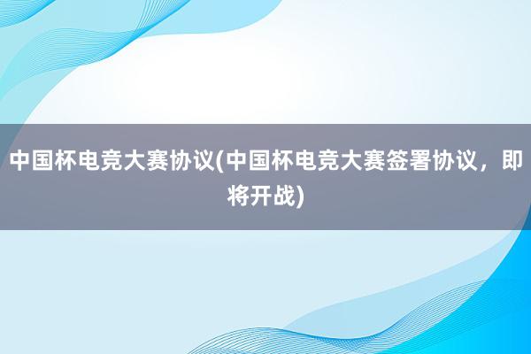 中国杯电竞大赛协议(中国杯电竞大赛签署协议，即将开战)