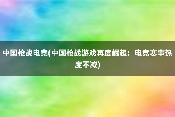 中国枪战电竞(中国枪战游戏再度崛起：电竞赛事热度不减)