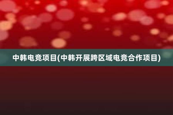 中韩电竞项目(中韩开展跨区域电竞合作项目)