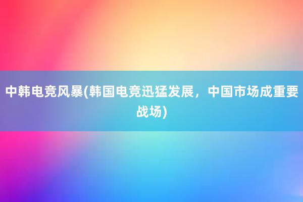 中韩电竞风暴(韩国电竞迅猛发展，中国市场成重要战场)