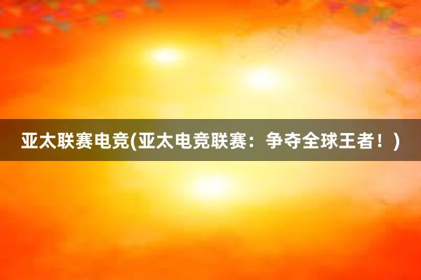 亚太联赛电竞(亚太电竞联赛：争夺全球王者！)