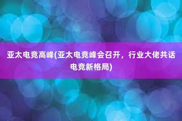 亚太电竞高峰(亚太电竞峰会召开，行业大佬共话电竞新格局)