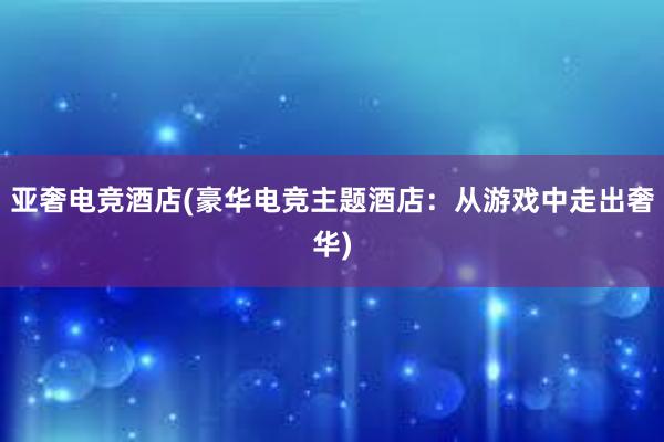 亚奢电竞酒店(豪华电竞主题酒店：从游戏中走出奢华)