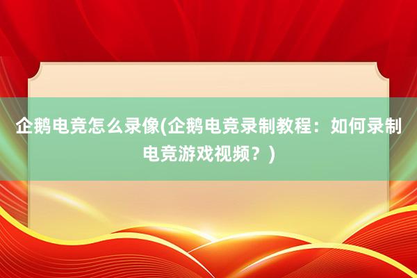 企鹅电竞怎么录像(企鹅电竞录制教程：如何录制电竞游戏视频？)