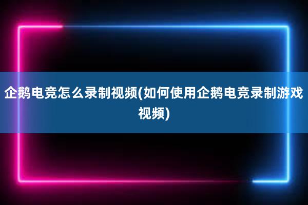 企鹅电竞怎么录制视频(如何使用企鹅电竞录制游戏视频)