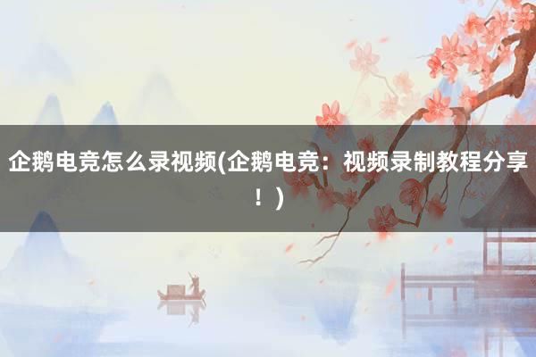 企鹅电竞怎么录视频(企鹅电竞：视频录制教程分享！)