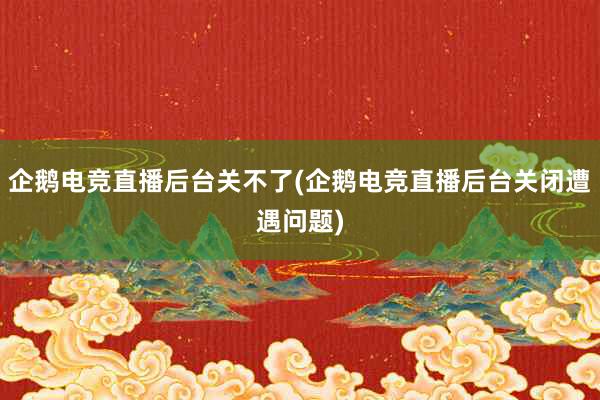 企鹅电竞直播后台关不了(企鹅电竞直播后台关闭遭遇问题)