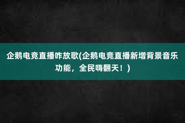 企鹅电竞直播咋放歌(企鹅电竞直播新增背景音乐功能，全民嗨翻天！)