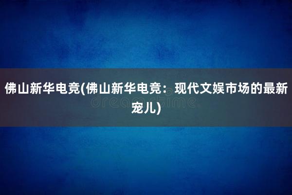 佛山新华电竞(佛山新华电竞：现代文娱市场的最新宠儿)