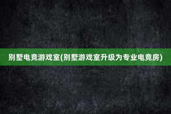 别墅电竞游戏室(别墅游戏室升级为专业电竞房)