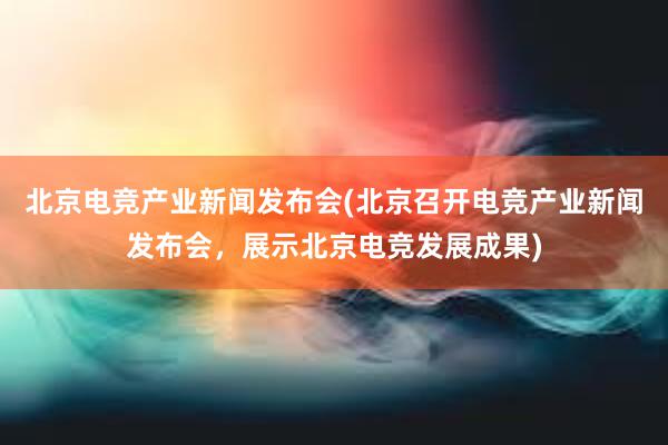 北京电竞产业新闻发布会(北京召开电竞产业新闻发布会，展示北京电竞发展成果)