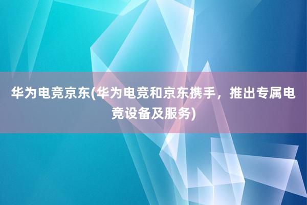 华为电竞京东(华为电竞和京东携手，推出专属电竞设备及服务)