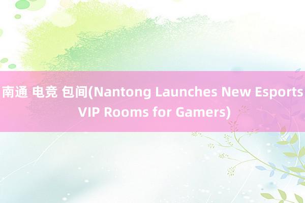 南通 电竞 包间(Nantong Launches New Esports VIP Rooms for Gamers)