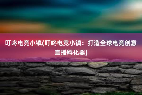 叮咚电竞小镇(叮咚电竞小镇：打造全球电竞创意直播孵化器)