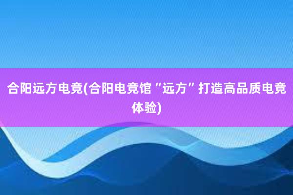 合阳远方电竞(合阳电竞馆“远方”打造高品质电竞体验)