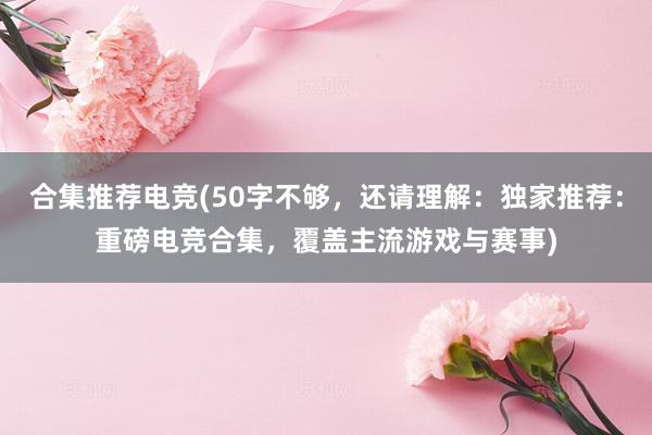 合集推荐电竞(50字不够，还请理解：独家推荐：重磅电竞合集，覆盖主流游戏与赛事)