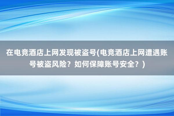 在电竞酒店上网发现被盗号(电竞酒店上网遭遇账号被盗风险？如何保障账号安全？)