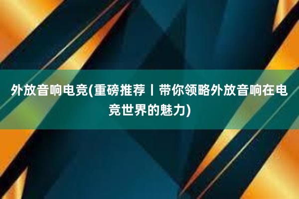 外放音响电竞(重磅推荐丨带你领略外放音响在电竞世界的魅力)