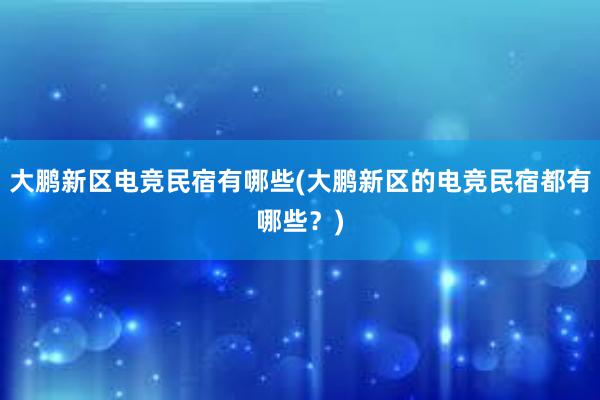 大鹏新区电竞民宿有哪些(大鹏新区的电竞民宿都有哪些？)