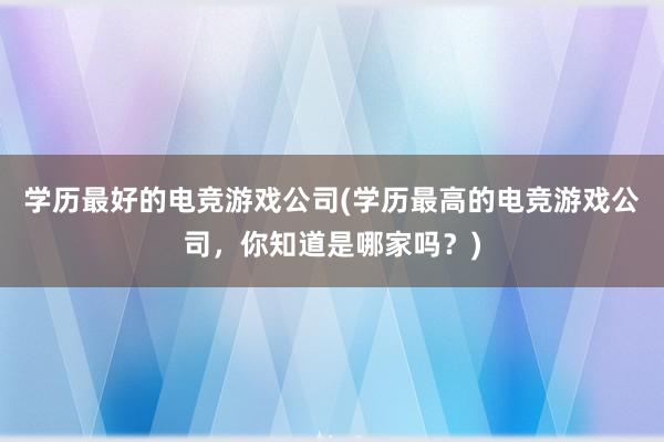 学历最好的电竞游戏公司(学历最高的电竞游戏公司，你知道是哪家吗？)