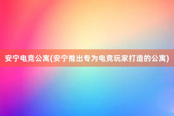 安宁电竞公寓(安宁推出专为电竞玩家打造的公寓)