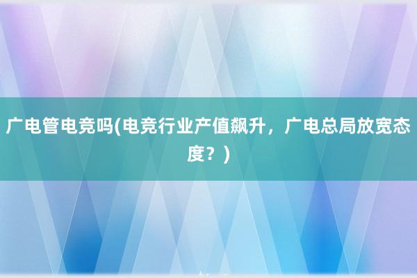 广电管电竞吗(电竞行业产值飙升，广电总局放宽态度？)