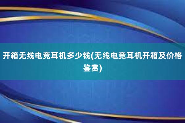 开箱无线电竞耳机多少钱(无线电竞耳机开箱及价格鉴赏)