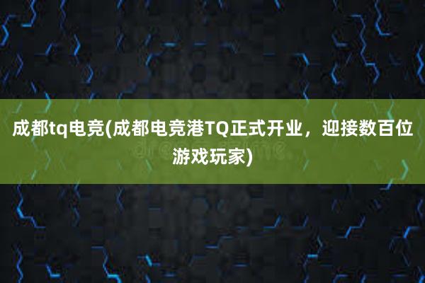 成都tq电竞(成都电竞港TQ正式开业，迎接数百位游戏玩家)