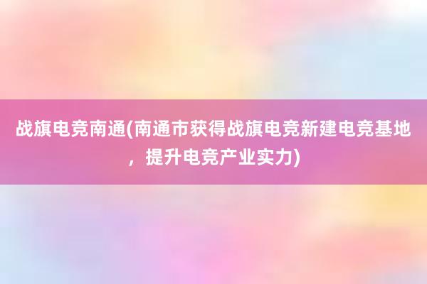 战旗电竞南通(南通市获得战旗电竞新建电竞基地，提升电竞产业实力)