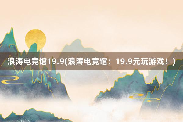 浪涛电竞馆19.9(浪涛电竞馆：19.9元玩游戏！)