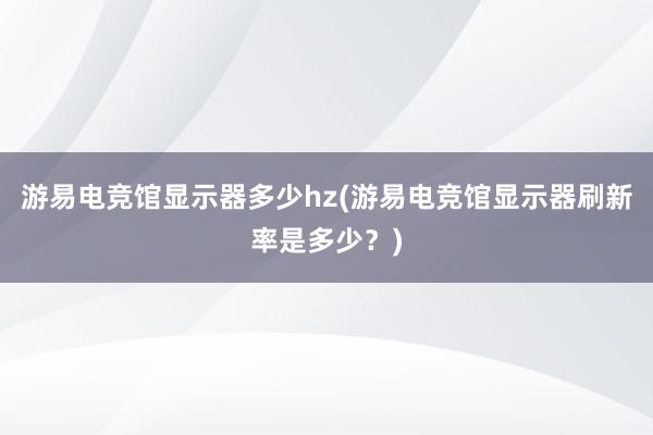 游易电竞馆显示器多少hz(游易电竞馆显示器刷新率是多少？)