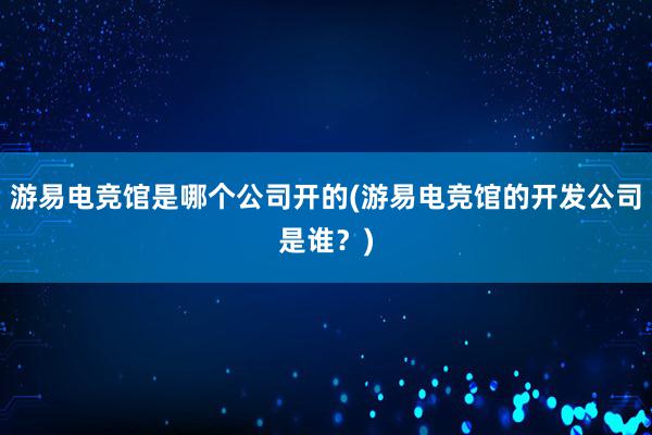 游易电竞馆是哪个公司开的(游易电竞馆的开发公司是谁？)