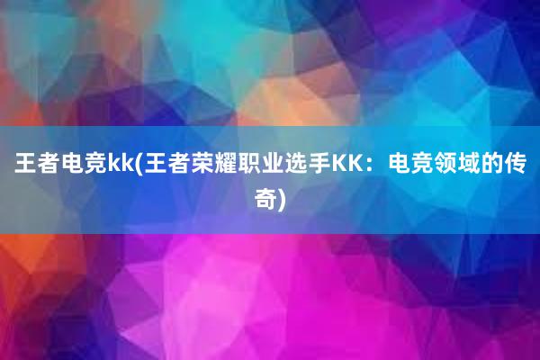 王者电竞kk(王者荣耀职业选手KK：电竞领域的传奇)