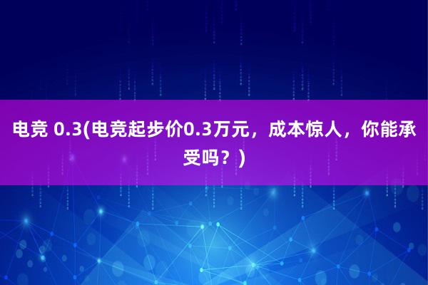 电竞 0.3(电竞起步价0.3万元，成本惊人，你能承受吗？)