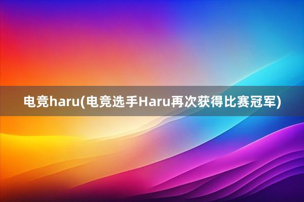 电竞haru(电竞选手Haru再次获得比赛冠军)