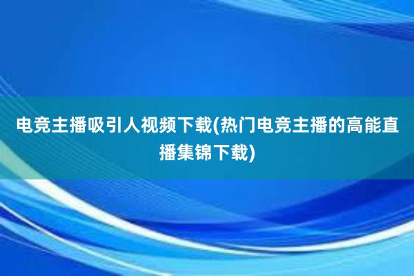 电竞主播吸引人视频下载(热门电竞主播的高能直播集锦下载)