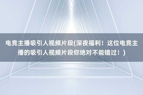 电竞主播吸引人视频片段(深夜福利！这位电竞主播的吸引人视频片段你绝对不能错过！)