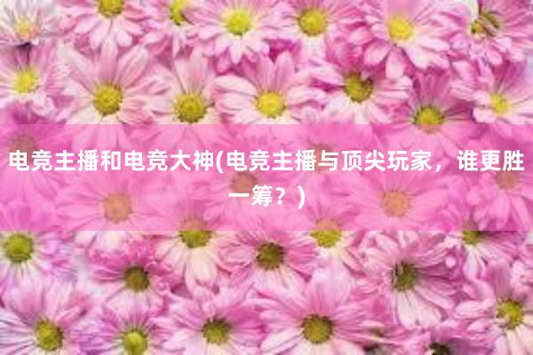 电竞主播和电竞大神(电竞主播与顶尖玩家，谁更胜一筹？)